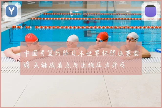 中国男篮对阵日本世界杯预选赛前瞻 关键战看点与出线压力并存