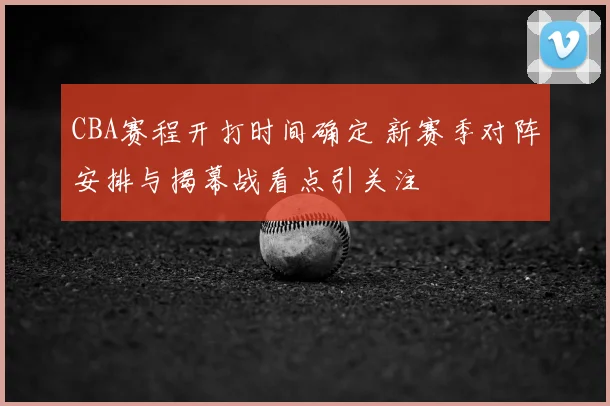 CBA赛程开打时间确定 新赛季对阵安排与揭幕战看点引关注