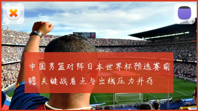 中国男篮对阵日本世界杯预选赛前瞻 关键战看点与出线压力并存