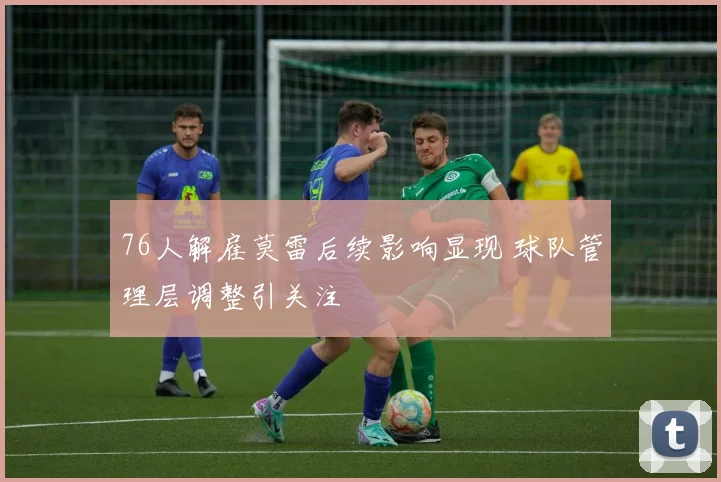76人解雇莫雷后续影响显现 球队管理层调整引关注