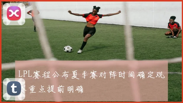 LPL赛程公布夏季赛对阵时间确定观赛重点提前明确