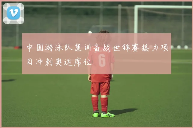 中国游泳队集训备战世锦赛接力项目冲刺奥运席位