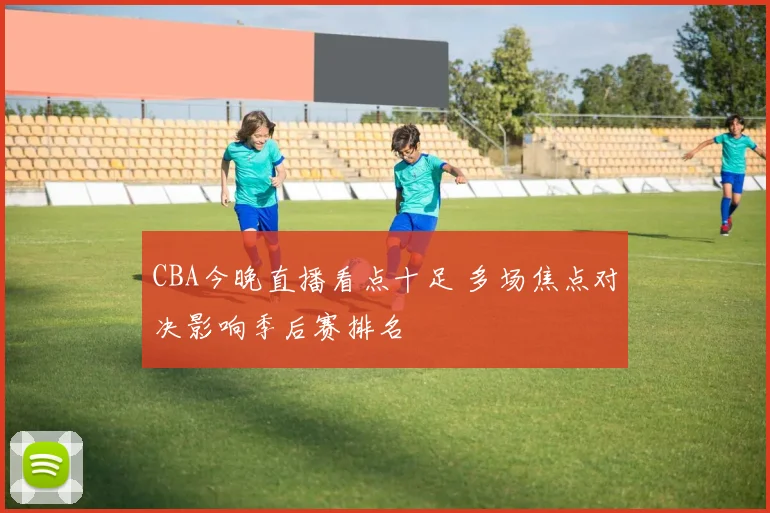 CBA今晚直播看点十足 多场焦点对决影响季后赛排名