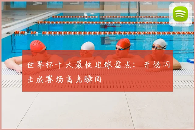 世界杯十大最快进球盘点：开场闪击成赛场高光瞬间