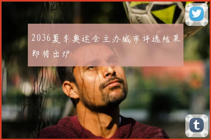 2036夏季奥运会主办城市评选结果即将出炉