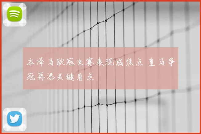 本泽马欧冠决赛表现成焦点 皇马争冠再添关键看点