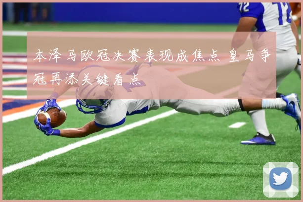 本泽马欧冠决赛表现成焦点 皇马争冠再添关键看点