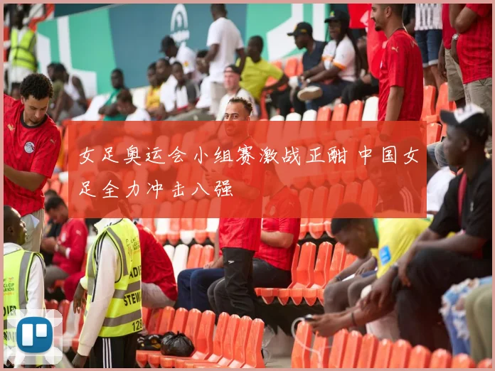 女足奥运会小组赛激战正酣 中国女足全力冲击八强
