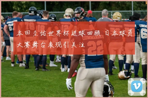 本田圭佑世界杯进球回顾 日本球员大赛舞台表现引关注